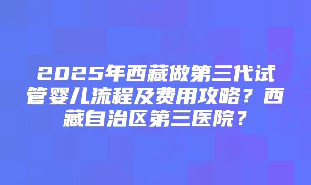 2025年西藏做第三代试管婴儿流程及费用攻略？西藏自治区第三医院？