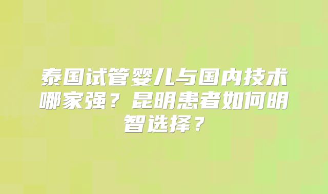 泰国试管婴儿与国内技术哪家强?昆明患者如何明智选择?