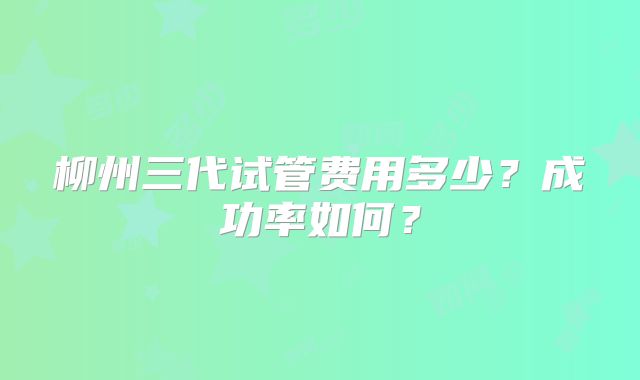 柳州三代试管费用多少?成功率如何?