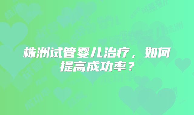 株洲试管婴儿治疗,如何提高成功率?