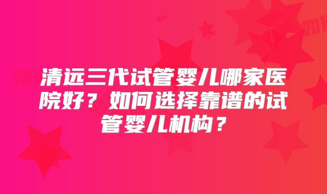 清远三代试管婴儿哪家医院好?如何选择靠谱的试管婴儿机构?