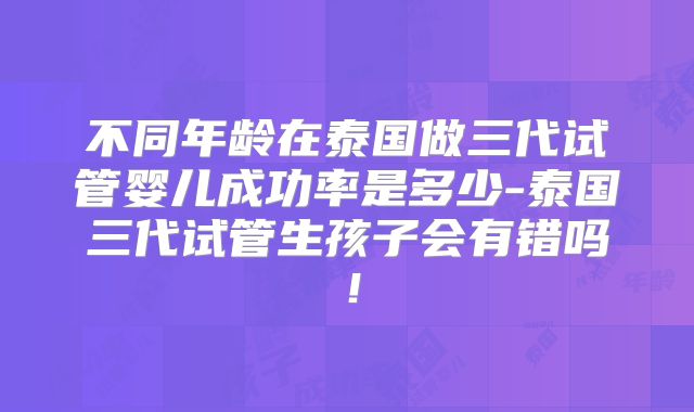 不同年龄在泰国做三代试管婴儿成功率是多少-泰国三代试管生孩子会有错吗！