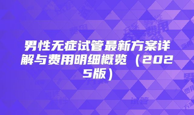 男性无症试管最新方案详解与费用明细概览（2025版）