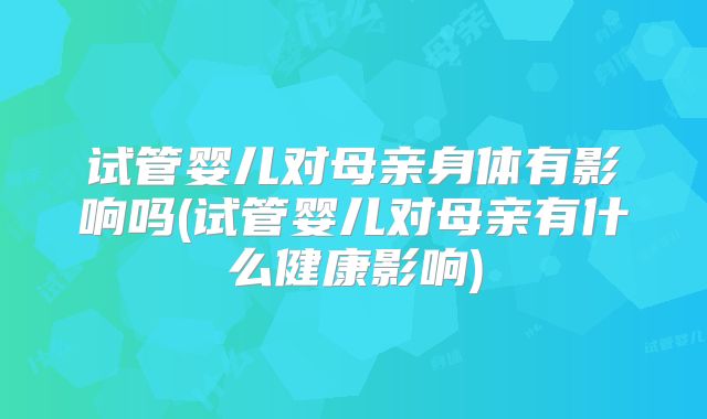 试管婴儿对母亲身体有影响吗(试管婴儿对母亲有什么健康影响)