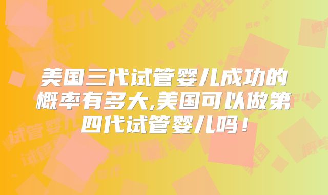 美国三代试管婴儿成功的概率有多大,美国可以做第四代试管婴儿吗!