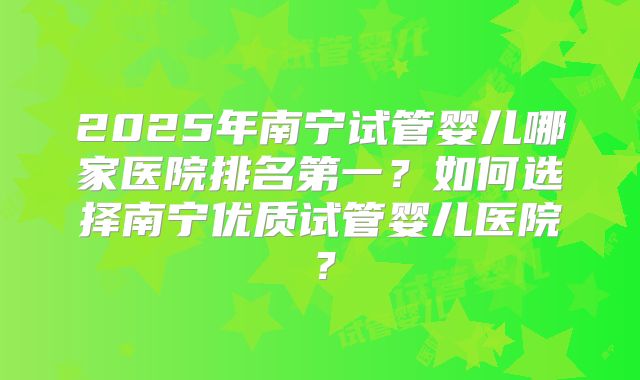 2025年南宁试管婴儿哪家医院排名第一?如何选择南宁优质试管婴儿医院?