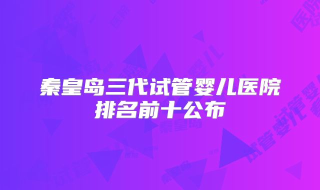 秦皇岛三代试管婴儿医院排名前十公布