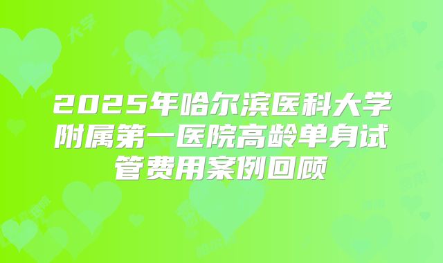 2025年哈尔滨医科大学附属第一医院高龄单身试管费用案例回顾