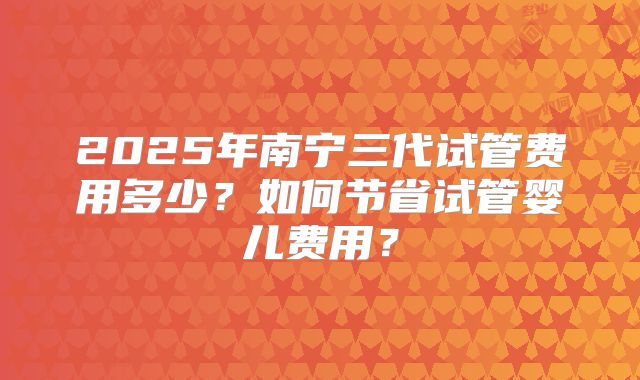 2025年南宁三代试管费用多少？如何节省试管婴儿费用？