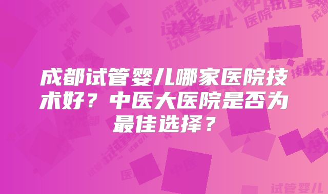成都试管婴儿哪家医院技术好?中医大医院是否为最佳选择?