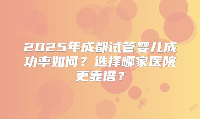 2025年成都试管婴儿成功率如何？选择哪家医院更靠谱？