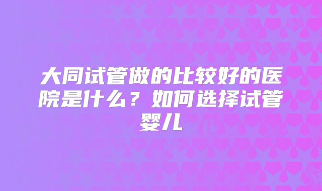 大同试管做的比较好的医院是什么？如何选择试管婴儿
