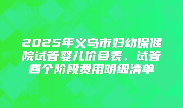 2025年义乌市妇幼保健院试管婴儿价目表，试管各个阶段费用明细清单