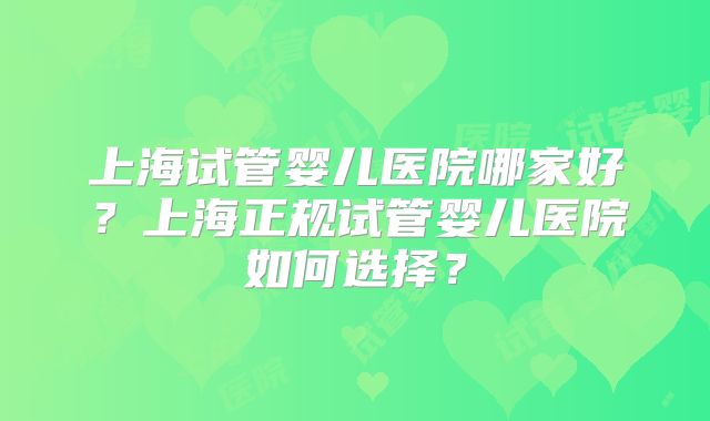 上海试管婴儿医院哪家好？上海正规试管婴儿医院如何选择？