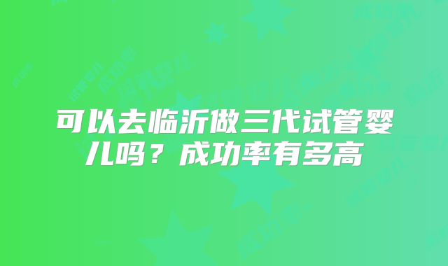 可以去临沂做三代试管婴儿吗?成功率有多高