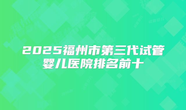 2025福州市第三代试管婴儿医院排名前十