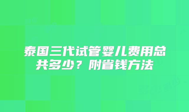 泰国三代试管婴儿费用总共多少？附省钱方法