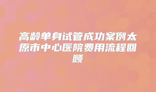高龄单身试管成功案例太原市中心医院费用流程回顾