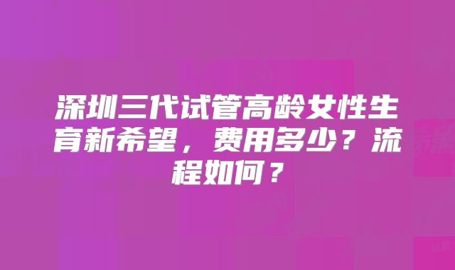 深圳三代试管高龄女性生育新希望，费用多少？流程如何？