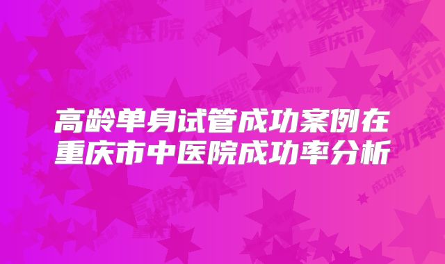 高龄单身试管成功案例在重庆市中医院成功率分析