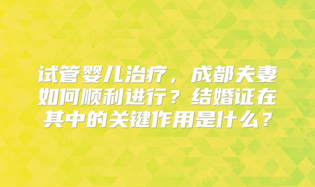 试管婴儿治疗，成都夫妻如何顺利进行？结婚证在其中的关键作用是什么？