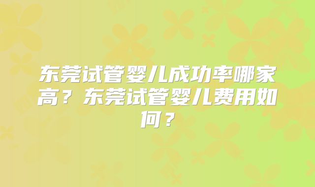 东莞试管婴儿成功率哪家高？东莞试管婴儿费用如何？