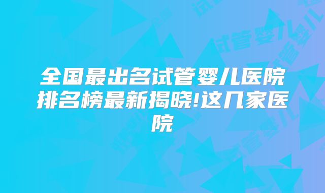 全国最出名试管婴儿医院排名榜最新揭晓!这几家医院