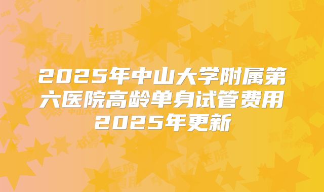 2025年中山大学附属第六医院高龄单身试管费用2025年更新