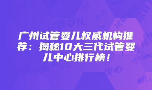 广州试管婴儿权威机构推荐:揭秘10大三代试管婴儿中心排行榜!