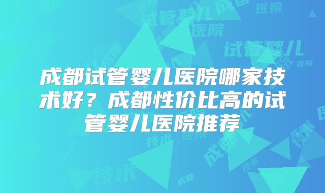 成都试管婴儿医院哪家技术好?成都性价比高的试管婴儿医院推荐