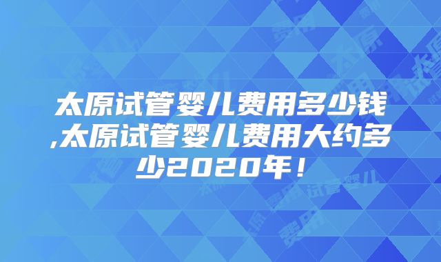 太原试管婴儿费用多少钱,太原试管婴儿费用大约多少2020年！