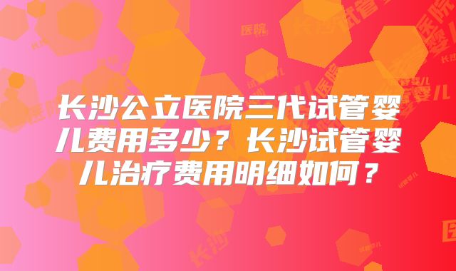长沙公立医院三代试管婴儿费用多少？长沙试管婴儿治疗费用明细如何？
