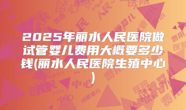 2025年丽水人民医院做试管婴儿费用大概要多少钱(丽水人民医院生殖中心)