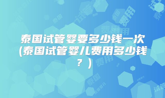 泰国试管婴要多少钱一次(泰国试管婴儿费用多少钱?)