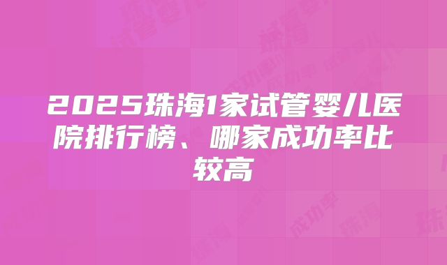2025珠海1家试管婴儿医院排行榜、哪家成功率比较高