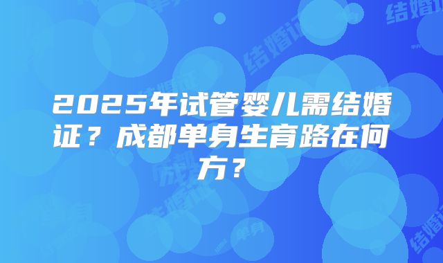 2025年试管婴儿需结婚证？成都单身生育路在何方？