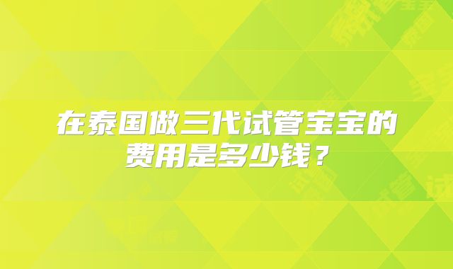 在泰国做三代试管宝宝的费用是多少钱?
