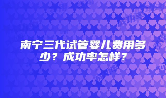 南宁三代试管婴儿费用多少？成功率怎样？