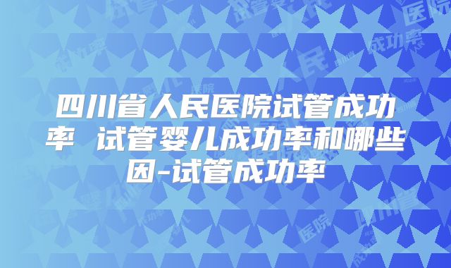 四川省人民医院试管成功率 试管婴儿成功率和哪些因-试管成功率