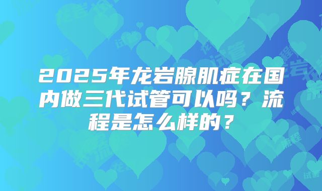 2025年龙岩腺肌症在国内做三代试管可以吗?流程是怎么样的?