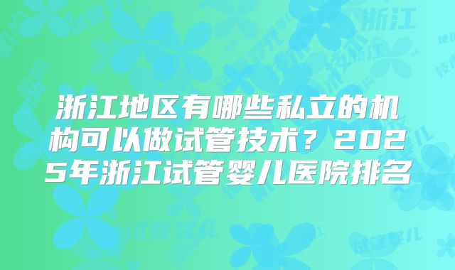 浙江地区有哪些私立的机构可以做试管技术?2025年浙江试管婴儿医院排名