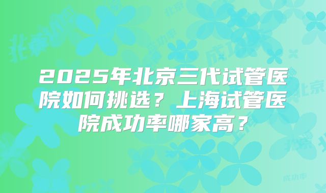2025年北京三代试管医院如何挑选？上海试管医院成功率哪家高？