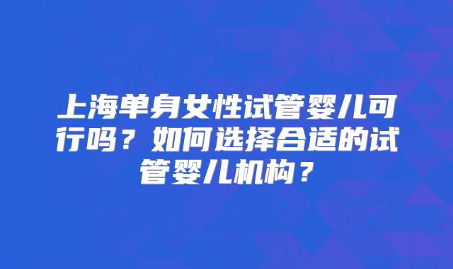 上海单身女性试管婴儿可行吗?如何选择合适的试管婴儿机构?