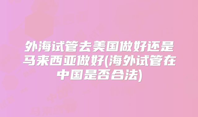 外海试管去美国做好还是马来西亚做好(海外试管在中国是否合法)