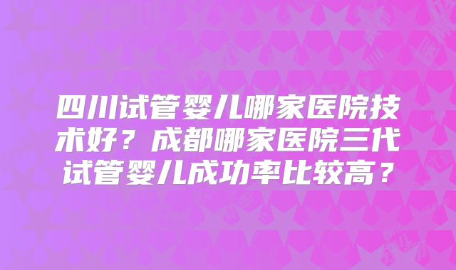 四川试管婴儿哪家医院技术好?成都哪家医院三代试管婴儿成功率比较高?