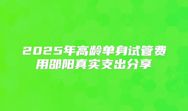 2025年高龄单身试管费用邵阳真实支出分享