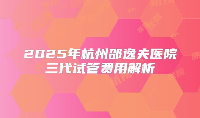 2025年杭州邵逸夫医院三代试管费用解析