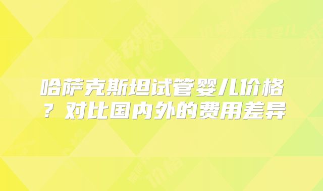 哈萨克斯坦试管婴儿价格?对比国内外的费用差异