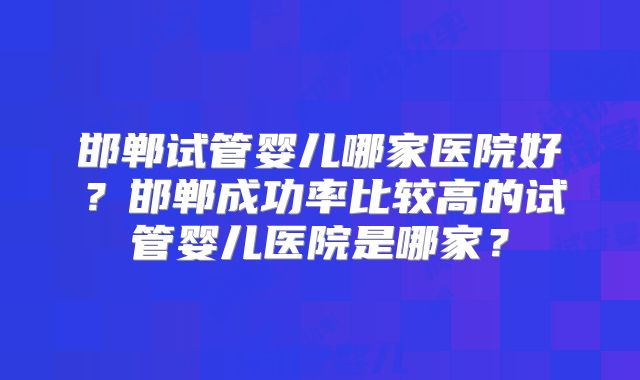 邯郸试管婴儿哪家医院好？邯郸成功率比较高的试管婴儿医院是哪家？