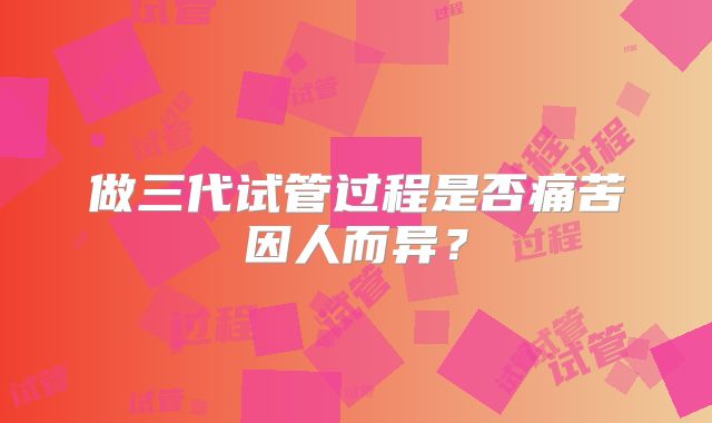 做三代试管过程是否痛苦因人而异？